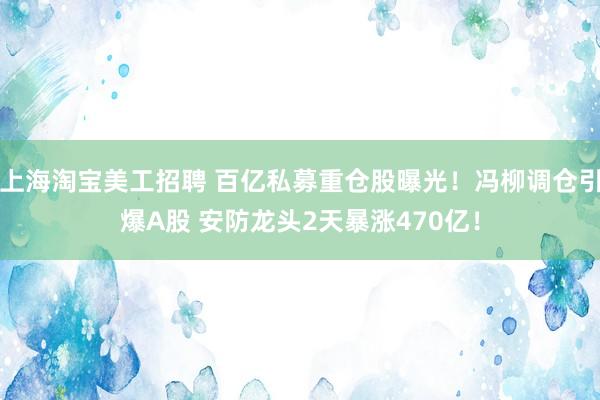 上海淘宝美工招聘 百亿私募重仓股曝光！冯柳调仓引爆A股 安防龙头2天暴涨470亿！