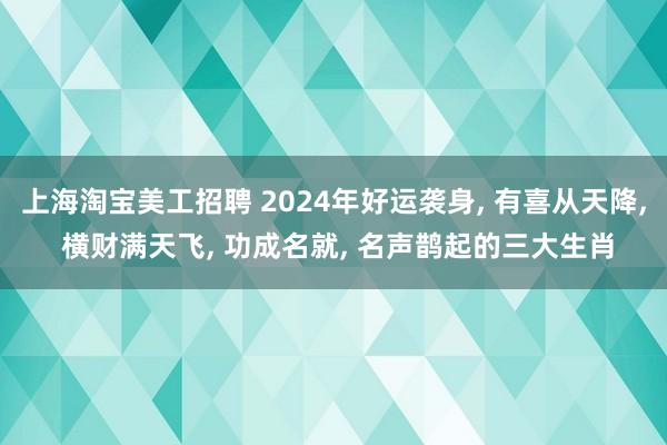 上海淘宝美工招聘 2024年好运袭身, 有喜从天降, 横财满天飞, 功成名就, 名声鹊起的三大生肖