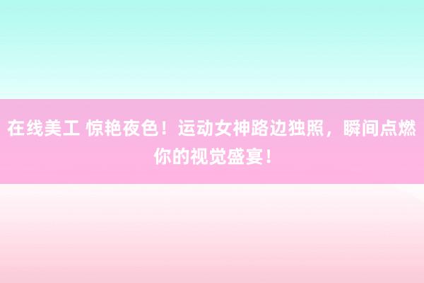 在线美工 惊艳夜色！运动女神路边独照，瞬间点燃你的视觉盛宴！