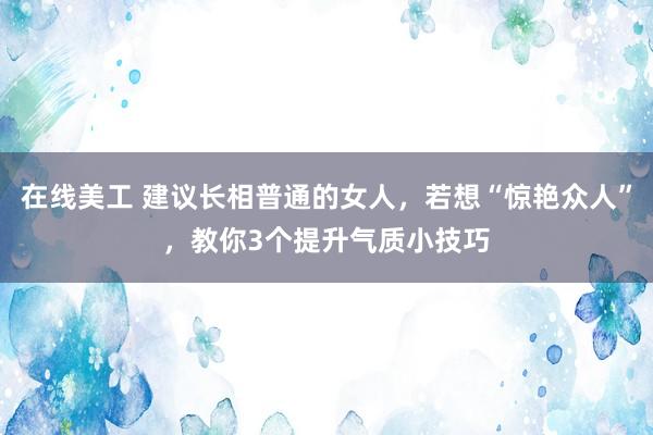 在线美工 建议长相普通的女人，若想“惊艳众人”，教你3个提升气质小技巧