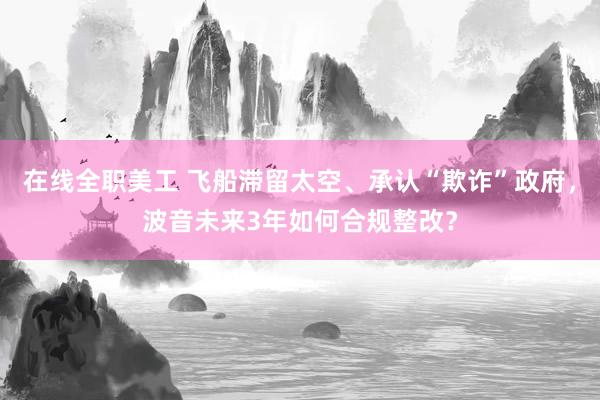 在线全职美工 飞船滞留太空、承认“欺诈”政府，波音未来3年如何合规整改？