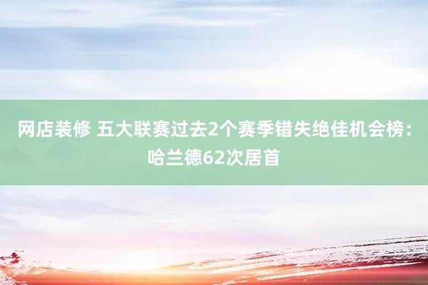 网店装修 五大联赛过去2个赛季错失绝佳机会榜：哈兰德62次居首