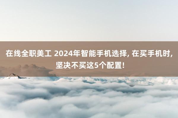 在线全职美工 2024年智能手机选择, 在买手机时, 坚决不买这5个配置!