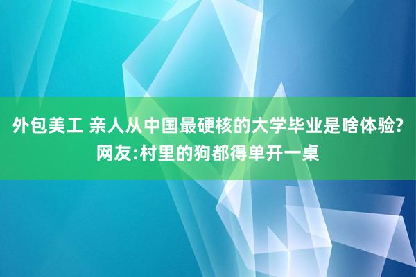 外包美工 亲人从中国最硬核的大学毕业是啥体验?网友:村里的狗都得单开一桌