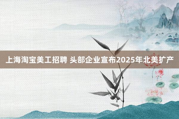 上海淘宝美工招聘 头部企业宣布2025年北美扩产