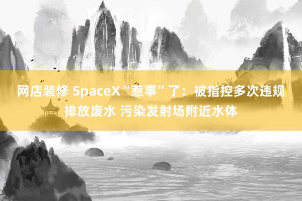 网店装修 SpaceX“惹事”了：被指控多次违规排放废水 污染发射场附近水体