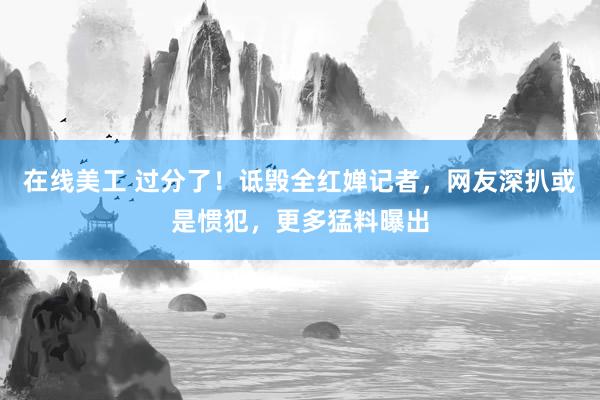 在线美工 过分了！诋毁全红婵记者，网友深扒或是惯犯，更多猛料曝出