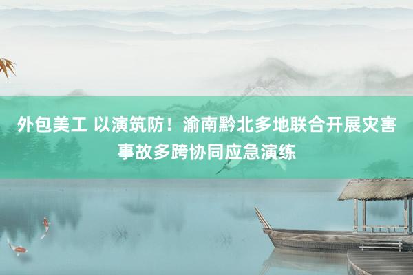 外包美工 以演筑防！渝南黔北多地联合开展灾害事故多跨协同应急演练