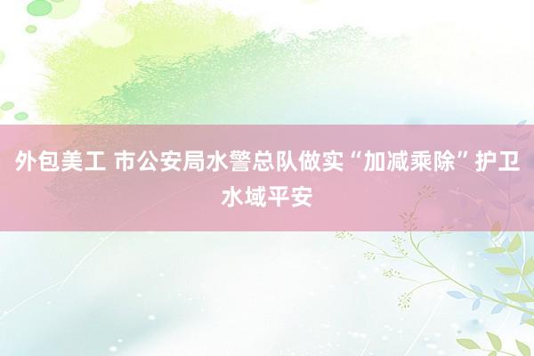 外包美工 市公安局水警总队做实“加减乘除”护卫水域平安