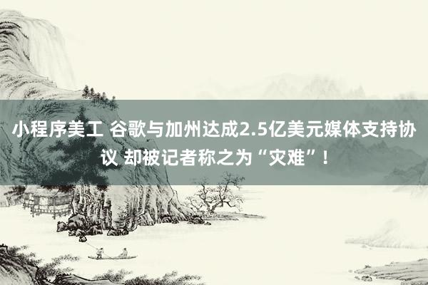 小程序美工 谷歌与加州达成2.5亿美元媒体支持协议 却被记者称之为“灾难”！