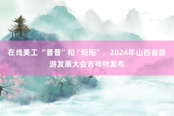 在线美工 “晋晋”和“阳阳”，2024年山西省旅游发展大会吉祥物发布