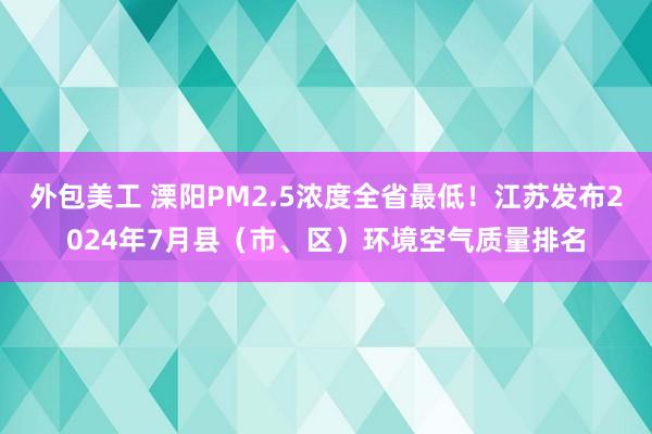 外包美工 溧阳PM2.5浓度全省最低！江苏发布2024年7月县（市、区）环境空气质量排名