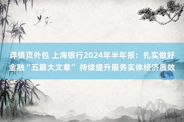 详情页外包 上海银行2024年半年报：扎实做好金融“五篇大文章” 持续提升服务实体经济质效