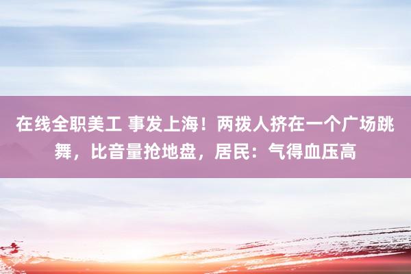 在线全职美工 事发上海！两拨人挤在一个广场跳舞，比音量抢地盘，居民：气得血压高