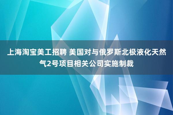 上海淘宝美工招聘 美国对与俄罗斯北极液化天然气2号项目相关公司实施制裁