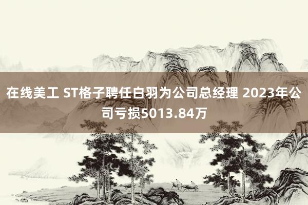 在线美工 ST格子聘任白羽为公司总经理 2023年公司亏损5013.84万