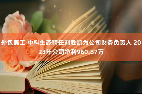 外包美工 中科生态聘任刘胜凯为公司财务负责人 2023年公司净利960.87万