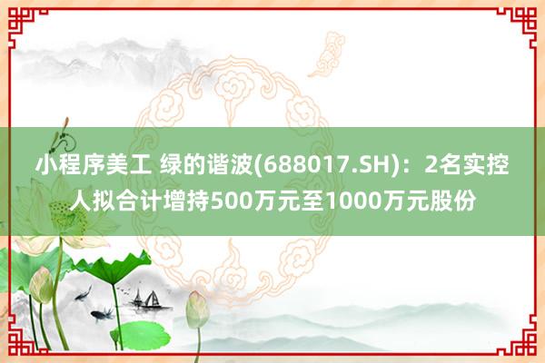 小程序美工 绿的谐波(688017.SH)：2名实控人拟合计增持500万元至1000万元股份