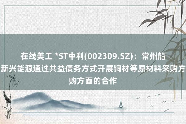 在线美工 *ST中利(002309.SZ)：常州船缆与建发新兴能源通过共益债务方式开展铜材等原材料采购方面的合作