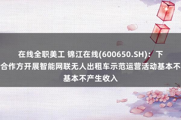 在线全职美工 锦江在线(600650.SH)：下属与相关合作方开展智能网联无人出租车示范运营活动基本不产生收入