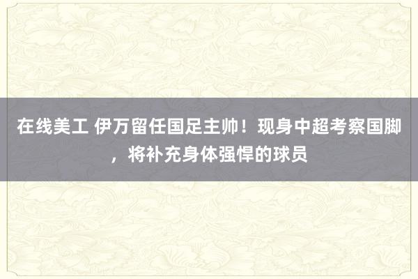 在线美工 伊万留任国足主帅！现身中超考察国脚，将补充身体强悍的球员