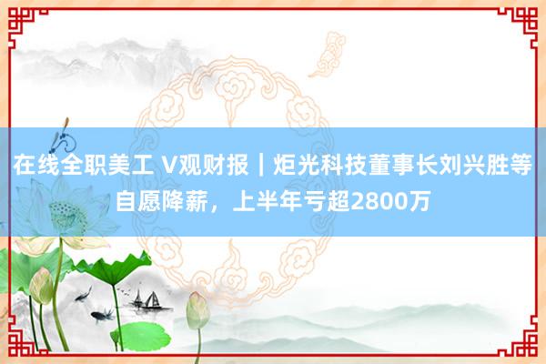 在线全职美工 V观财报｜炬光科技董事长刘兴胜等自愿降薪，上半年亏超2800万